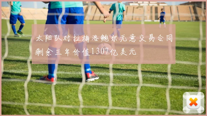 太阳队对拉梅洛鲍尔无意交易合同剩余三年价值1307亿美元