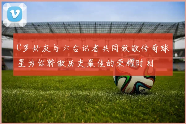 C罗好友与六台记者共同致敬传奇球星为你骄傲历史最佳的荣耀时刻
