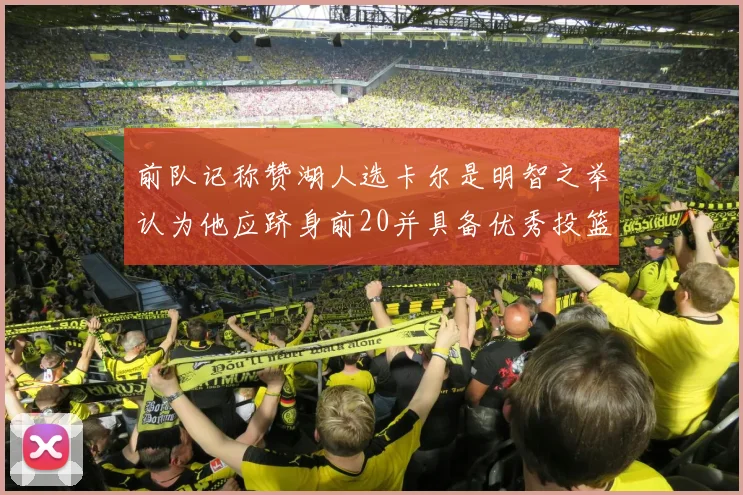 前队记称赞湖人选卡尔是明智之举认为他应跻身前20并具备优秀投篮和防守能力