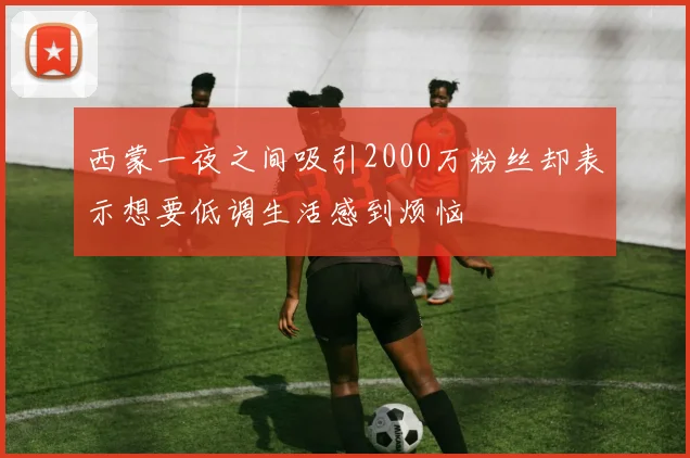 西蒙一夜之间吸引2000万粉丝却表示想要低调生活感到烦恼