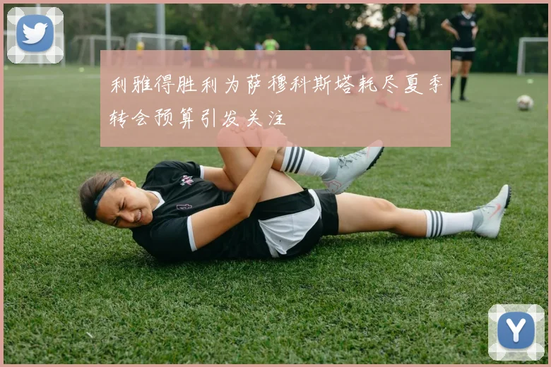 利雅得胜利为萨穆科斯塔耗尽夏季转会预算引发关注