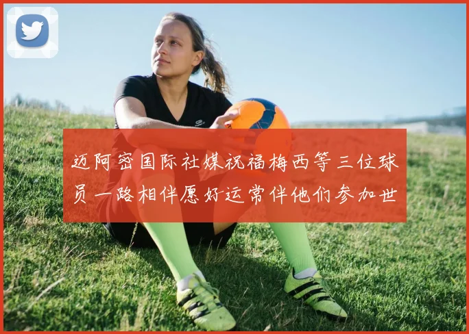 迈阿密国际社媒祝福梅西等三位球员一路相伴愿好运常伴他们参加世界杯