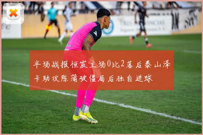 半场战报恒宸主场0比2落后泰山泽卡助攻陈蒲破僵局后独自进球