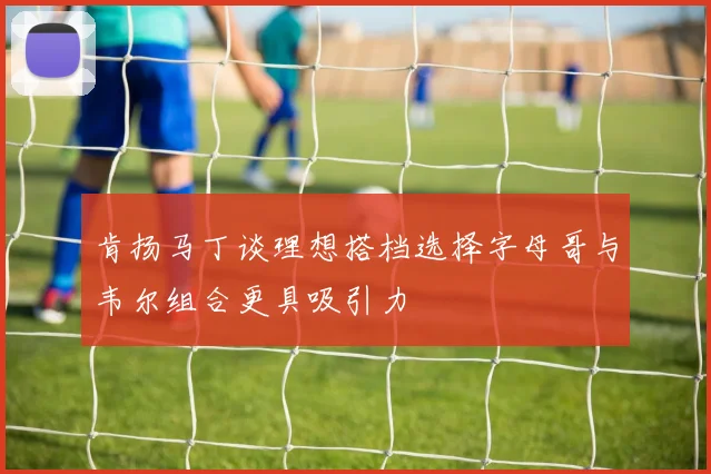 肯扬马丁谈理想搭档选择字母哥与韦尔组合更具吸引力