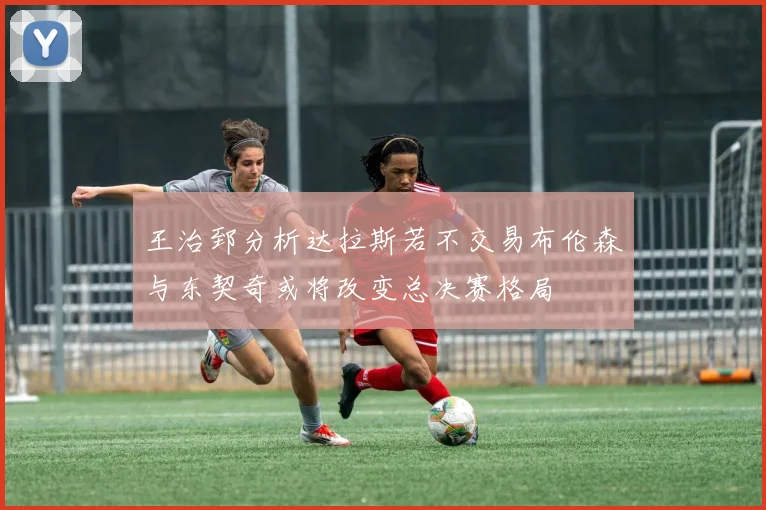 王治郅分析达拉斯若不交易布伦森与东契奇或将改变总决赛格局